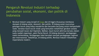 Pengaruh Revolusi Industri terhadap
perubahan sosial, ekonomi, dan politik di
Indonesia


Revolusi Industri yang terjadi di Eropa dan di Inggris khususnya membawa
dampak di bidang sosial, ekonomi, dan politik. Di bidang sosial munculnya
golongan buruh yang hidup menderita dan berusaha berjuang untuk memperbaiki
nasib. Gerakan kaum buruh inilah yang kemudian melahirkan gerakan sosialis
yang menjadi lawan dari Kapitalis. Bahkan, kaum buruh akhirnya bersatu dalam
suatu wadah organisasi, yakni Partai Buruh. Di bidang ekonomi, perdagangan
makin berkembang. Perdagangan lokal berubah menjadi perdagangan regional
dan internasional. Sebaliknya, di bidang politik, Revolusi Industri melahirkan
imperialisme modern.

 