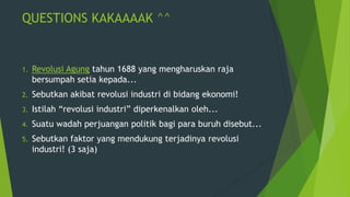 QUESTIONS KAKAAAAK ^^

1.

Revolusi Agung tahun 1688 yang mengharuskan raja
bersumpah setia kepada...

2.

Sebutkan akibat revolusi industri di bidang ekonomi!

3.

Istilah “revolusi industri” diperkenalkan oleh...

4.

Suatu wadah perjuangan politik bagi para buruh disebut...

5.

Sebutkan faktor yang mendukung terjadinya revolusi
industri! (3 saja)

 