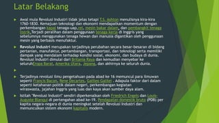 Latar Belakang


Awal mula Revolusi Industri tidak jelas tetapi T.S. Ashton menulisnya kira-kira
1760-1830. Kemajuan teknologi dan ekonomi mendapatkan momentum dengan
perkembangan kapal tenaga-uap,rel, mesin bakar dalam, dan pembangkit tenaga
listrik.Terjadi peralihan dalam penggunaan tenaga kerja di Inggris yang
sebelumnya menggunakan tenaga hewan dan manusia digantikan oleh penggunaan
mesin yang berbasis menufaktur.



Revolusi Industri merupakan terjadinya perubahan secara besar-besaran di bidang
pertanian, manufaktur, pertambangan, transportasi, dan teknologi serta memiliki
dampak yang mendalam terhadap kondisi sosial, ekonomi, dan budaya di dunia.
Revolusi Industri dimulai dari Britania Raya dan kemudian menyebar ke
seluruhEropa Barat, Amerika Utara, Jepang, dan akhirnya ke seluruh dunia.




Terjadinya revolusi ilmu pengetahuan pada abad ke 16 memuncul para ilmuwan
seperti Francis Bacon, Rene Decartes, Galileo Galilei . Adapula faktor dari dalam
seperti ketahanan politik dalam negeri, perkembangan kegiatan
wiraswasta, jajahan Inggris yang luas dan kaya akan sumber daya alam.



Istilah "Revolusi Industri" sendiri diperkenalkan oleh Friedrich Engels dan LouisAuguste Blanqui di pertengahan abad ke-19. Pendapatan domestik bruto (PDB) per
kapita negara-negara di dunia meningkat setelah Revolusi Industri dan
memunculkan sistem ekonomi kapitalis modern.

 