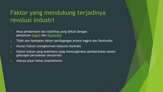 Faktor yang mendukung terjadinya
revolusi industri
1.

Masa perdamaian dan stabilitas yang diikuti dengan
penyatuan Inggris dan Skotlandia

2.

Tidak ada hambatan dalam perdagangan antara Inggris dan Skotlandia

3.

Aturan hukum (menghormati kesucian kontrak)

4.

Sistem hukum yang sederhana yang memungkinkan pembentukan saham
gabungan perusahaan (korporasi)

5.

Adanya pasar bebas (kapitalisme)

 