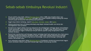 Sebab-sebab timbulnya Revolusi Industri


Situasi politik yang stabil. Adanya Revolusi Agung tahun 1688 yang mengharuskan raja
bersumpah setia kepada Bill of Right sehingga raja tunduk kepada undang-undang dan hanya
menarik pajak berdasarkan atas persejutuan parlemen.



Inggris kaya bahan tambang, seperti batu bara, biji besi, timah, dan kaolin.



Adanya penemuan baru di bidang teknologi yang dapat mempermudah cara kerja dan
meningkatkan hasil produksi.



Kemakmuran Inggris akibat majunya pelayaran dan perdagangan sehingga dapat menyediakan
modal yang besar untuk bidang usaha. Di samping itu, di Inggris juga tersedia bahan mentah
yang cukup karena Inggris mempunyai banyak daerah jajahan yang menghasilkan bahan
mentah tersebut.



Pemerintah memberikan perlindungan hukum terhadap hasil-hasil penemuan baru (hak paten)
sehingga mendorong kegiatan penelitian ilmiah. Lebih-lebih setelah dibentuknya lembaga
ilmiah Royal Society for Improving Natural Knowledge maka perkembangan teknologi dan
industri bertambah maju.



Arus urbanisasi yang besar akibat Revolusi Agraria di pedesaan mendorong pemerintah Inggris
untuk membuka industri yang lebih banyak agar dapat menampung mereka.

 