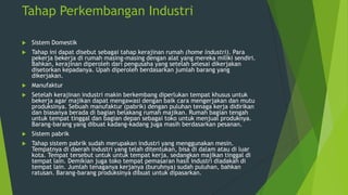 Tahap Perkembangan Industri


Sistem Domestik



Tahap ini dapat disebut sebagai tahap kerajinan rumah (home industri). Para
pekerja bekerja di rumah masing-masing dengan alat yang mereka miliki sendiri.
Bahkan, kerajinan diperoleh dari pengusaha yang setelah selesai dikerjakan
disetorkan kepadanya. Upah diperoleh berdasarkan jumlah barang yang
dikerjakan.



Manufaktur



Setelah kerajinan industri makin berkembang diperlukan tempat khusus untuk
bekerja agar majikan dapat mengawasi dengan baik cara mengerjakan dan mutu
produksinya. Sebuah manufaktur (pabrik) dengan puluhan tenaga kerja didirikan
dan biasanya berada di bagian belakang rumah majikan. Rumah bagian tengah
untuk tempat tinggal dan bagian depan sebagai toko untuk menjual produknya.
Barang-barang yang dibuat kadang-kadang juga masih berdasarkan pesanan.



Sistem pabrik



Tahap sistem pabrik sudah merupakan industri yang menggunakan mesin.
Tempatnya di daerah industri yang telah ditentukan, bisa di dalam atau di luar
kota. Tempat tersebut untuk untuk tempat kerja, sedangkan majikan tinggal di
tempat lain. Demikian juga toko tempat pemasaran hasil industri diadakah di
tempat lain. Jumlah tenaganya kerjanya (buruhnya) sudah puluhan, bahkan
ratusan. Barang-barang produksinya dibuat untuk dipasarkan.

 
