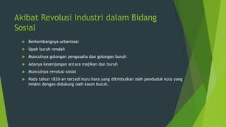 Akibat Revolusi Industri dalam Bidang
Sosial


Berkembangnya urbanisasi



Upah buruh rendah



Munculnya golongan pengusaha dan golongan buruh



Adanya kesenjangan antara majikan dan buruh



Munculnya revolusi sosial



Pada tahun 1820-an terjadi huru hara yang ditimbulkan oleh penduduk kota yang
miskin dengan didukung oleh kaum buruh.

 
