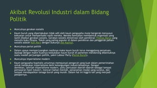 Akibat Revolusi Industri dalam Bidang
Politik


Munculnya gerakan sosialis



Kaum buruh yang diperlakukan tidak adil oleh kaum pengusaha mulai bergerak menyusun
kekuatan untuk memperbaiki nasib mereka. Mereka kemudian membentuk organisasi yang
lazim disebut gerakan sosialis. Gerakan sosialis dimotivasi oleh pemikiran Thomas Marus yang
menulis buku Otopia. Tokoh yang paling populer di dalam pemikiran dan penggerak paham
sosialis adalah Karl Marx dengan bukunya Das Kapital.



Munculnya partai politik



Dalam upaya memperjuangkan nasibnya maka kaum buruh terus menggalang persatuan.
Apalagi dengan makin kuatnya kedudukan kaum buruh di parlemen mendorong dibentuknya
suatu wadah perjuangan politik, yakni Labour Party (Partai Buruh).



Munculnya imperialisme modern



Kaum pengusaha/kapitalis umumnya mempunyai pengaruh yang kuat dalam pemerintahan
untuk melakukan imperialisme demi kelangsungan industrialisasinya. Dengan
demikian, lahirlah imperialisme modern, yaitu perluasan daerah-daerah sebagai tempat
pemasaran hasil industri, mencari bahan mentah, penanaman modal yang surplus, dan
tempat mendapatkan tenaga buruh yang murah. Dalam hal ini Inggris-lah yang menjadi
pelopornya.

 