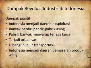 Dampak Revolusi Industri di Indonesia 
Dampak positif 
• Indonesia menjadi daerah eksploitasi 
• Banyak berdiri pabrik-pabrik asing 
• Pabrik banyak menyerap tenaga kerja 
• Terjadi urbanisasi 
• Dibangun jalur transportasi 
• Indonesia menjadi daerah pemasaran produk 
asing 
 