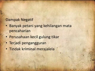 Dampak Negatif 
• Banyak petani yang kehilangan mata 
pencaharian 
• Perusahaan kecil gulung tikar 
• Terjadi pengangguran 
• Tindak kriminal merajalela 
 