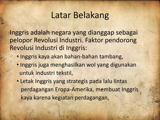 Latar Belakang 
Inggris adalah negara yang dianggap sebagai 
pelopor Revolusi Industri. Faktor pendorong 
Revolusi Industri di Inggris: 
• Inggris kaya akan bahan-bahan tambang, 
• Inggris juga menghasilkan wol yang digunakan 
untuk industri tekstil, 
• Letak Inggris yang strategis pada lalu lintas 
perdagangan Eropa-Amerika, membuat Inggris 
kaya karena kegiatan perdagangan, 
 
