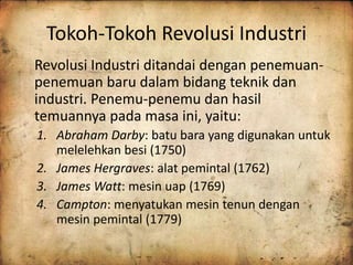 Tokoh-Tokoh Revolusi Industri 
Revolusi Industri ditandai dengan penemuan-penemuan 
baru dalam bidang teknik dan 
industri. Penemu-penemu dan hasil 
temuannya pada masa ini, yaitu: 
1. Abraham Darby: batu bara yang digunakan untuk 
melelehkan besi (1750) 
2. James Hergraves: alat pemintal (1762) 
3. James Watt: mesin uap (1769) 
4. Campton: menyatukan mesin tenun dengan 
mesin pemintal (1779) 
 