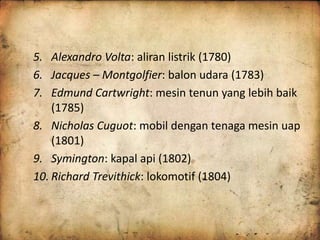 5. Alexandro Volta: aliran listrik (1780) 
6. Jacques – Montgolfier: balon udara (1783) 
7. Edmund Cartwright: mesin tenun yang lebih baik 
(1785) 
8. Nicholas Cuguot: mobil dengan tenaga mesin uap 
(1801) 
9. Symington: kapal api (1802) 
10. Richard Trevithick: lokomotif (1804) 
 