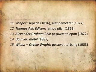 11. Niepee: sepeda (1816), alat pemotret (1827) 
12. Thomas Alfa Edison: lampu pijar (1863) 
13. Alexander Graham Bell: pesawat telepon (1872) 
14. Daimler: mobil (1887) 
15. Wilbur – Orville Wright: pesawat terbang (1903) 
 