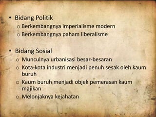 • Bidang Politik 
o Berkembangnya imperialisme modern 
o Berkembangnya paham liberalisme 
• Bidang Sosial 
o Munculnya urbanisasi besar-besaran 
o Kota-kota industri menjadi penuh sesak oleh kaum 
buruh 
o Kaum buruh menjadi objek pemerasan kaum 
majikan 
o Melonjaknya kejahatan 
 
