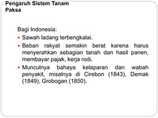 Pengaruh Sistem Tanam
Paksa
Bagi Indonesia:
 Sawah ladang terbengkalai.
 Beban rakyat semakin berat karena harus
menyerahkan sebagian tanah dan hasil panen,
membayar pajak, kerja rodi.
 Munculnya bahaya kelaparan dan wabah
penyakit, misalnya di Cirebon (1843), Demak
(1849), Grobogan (1850).
 