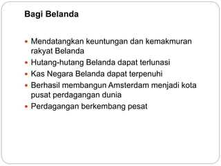Bagi Belanda
 Mendatangkan keuntungan dan kemakmuran
rakyat Belanda
 Hutang-hutang Belanda dapat terlunasi
 Kas Negara Belanda dapat terpenuhi
 Berhasil membangun Amsterdam menjadi kota
pusat perdagangan dunia
 Perdagangan berkembang pesat
 