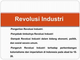 •Pengertian Revolusi Industri.
•Penyebab timbulnya Revolusi Industri
•Dampak Revolusi Industri dalam bidang ekonomi, politik,
dan sosial secara umum.
•Pengaruh Revolusi Industri terhadap perkembangan
kolonialisme dan imperialism di Indonesia pada abad ke 18-
20.
Revolusi Industri
 