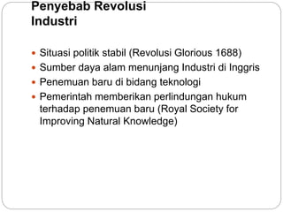Penyebab Revolusi
Industri
 Situasi politik stabil (Revolusi Glorious 1688)
 Sumber daya alam menunjang Industri di Inggris
 Penemuan baru di bidang teknologi
 Pemerintah memberikan perlindungan hukum
terhadap penemuan baru (Royal Society for
Improving Natural Knowledge)
 