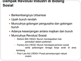 Dampak Revolusi Industri di Bidang
Sosial
 Berkembangnya Urbanisai
 Upah buruh rendah
 Munculnya golongan pengusaha dan golongan
buruh
 Adanya kesenjangan antara majikan dan buruh
 Munculnya Revolusi Sosial:
 Reform Bill (1832)= Buruh mendapatkan hak
perwalian dalam parlemen
 Factory Act (1833)= Buruh mendapat jaminan sosial
serta pelarangan tenaga kerja anak di area
tambang
 Poor Law Act (1834)= Pusat penampungan rakyat
miskin
 