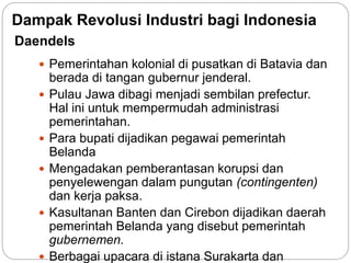 Daendels
 Pemerintahan kolonial di pusatkan di Batavia dan
berada di tangan gubernur jenderal.
 Pulau Jawa dibagi menjadi sembilan prefectur.
Hal ini untuk mempermudah administrasi
pemerintahan.
 Para bupati dijadikan pegawai pemerintah
Belanda
 Mengadakan pemberantasan korupsi dan
penyelewengan dalam pungutan (contingenten)
dan kerja paksa.
 Kasultanan Banten dan Cirebon dijadikan daerah
pemerintah Belanda yang disebut pemerintah
gubernemen.
 Berbagai upacara di istana Surakarta dan
Dampak Revolusi Industri bagi Indonesia
 