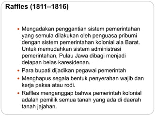 Raffles (1811–1816)
 Mengadakan penggantian sistem pemerintahan
yang semula dilakukan oleh penguasa pribumi
dengan sistem pemerintahan kolonial ala Barat.
Untuk memudahkan sistem administrasi
pemerintahan, Pulau Jawa dibagi menjadi
delapan belas karesidenan.
 Para bupati dijadikan pegawai pemerintah
 Menghapus segala bentuk penyerahan wajib dan
kerja paksa atau rodi.
 Raffles menganggap bahwa pemerintah kolonial
adalah pemilik semua tanah yang ada di daerah
tanah jajahan.
 