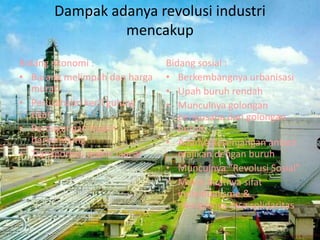 Dampak adanya revolusi industri
mencakup
Bidang ekonomi :
• Barang melimpah dan harga
murah
• Perusahaan kecil gulung
tikar
• Perdagangan makin
berkembang
• Transportasi makin lancar
Bidang sosial :
• Berkembangnya urbanisasi
• Upah buruh rendah
• Munculnya golongan
pengusaha dan golongan
buruh
• Adanya kesenjangan antara
majikan dengan buruh
• Munculnya “Revolusi Sosial”
• Makin kuatnya sifat
individualisme &
menipisnya rasa solidaritas
 