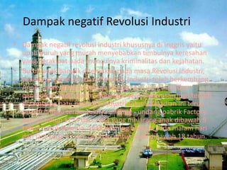 Dampak negatif Revolusi Industri
• Dampak negatif revolusi industri khususnya di Inggris yaitu
upah buruh yang murah menyebabkan timbulnya keresahan
yang berakibat pada munculnya kriminalitas dan kejahatan.
• Buruh anak banyak ditemukan pada masa Revolusi Industri,
walaupun sebelum masa Revolusi Industri telah berkembang.
Anak - anak dipaksa bekerja dengan gaji yang kecil dan
pendidikan yang minim. Beberapa jenis kekerasan juga terjadi
di tambang batu bara dan industri tekstil. Kejadian ini terus
terjadi hingga terbentuknya undang - undang pabrik Factory
Acts di tahun 1234 dan 1994 yang melarang anak dibawah 9
tahun untuk bekerja, anak dilarang bekerja pada malam hari
dan jam kerja 12 jam per hari untuk anak dibawah 18 tahun.
 