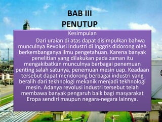 BAB III
PENUTUP
Kesimpulan
Dari uraian di atas dapat disimpulkan bahwa
munculnya Revolusi Industri di Inggris didorong oleh
berkembanganya ilmu pengetahuan. Karena banyak
penelitian yang dilakukan pada zaman itu
mengakibatkan munculnya berbagai penemuan
penting salah satunya, penemuan mesin uap. Keadaan
tersebut dapat mendorong berbagai industri yang
beralih dari tekhnologi mekanik menjadi tekhnologi
mesin. Adanya revolusi industri tersebut telah
membawa banyak pengaruh baik bagi masyarakat
Eropa sendiri maupun negara-negara lainnya.
 