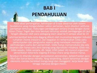 BAB I
PENDAHULUAN
Pada abad pertengahan, kehidupan di Eropa diwarnai oleh sistem
feodalisme yang mengandalkan sektor pertanian, lazim disebut Latifunia
(pertanian tertutup). Hubungan perdagangan antara Eropa dengan dunia
timur (Timur Tngah dan Asia lainnya) tertutup setelah perdagangan di Laut
Tengah dikuasai oleh para pedagang islam abad ke 8 sampai abad ke 14
Lahirnya kembali kota-kota dagang diikuti oleh munculnya kegiatan industri
rumahan (home industry). Dari kegiatan ini terbentuklah Gilda yaitu
perkumpulan dari pengusaha sejenis yang mendapat monopoli dan
perlindungan usaha dari pemerintah. Gilda hanya memproduksi jika ada
pesanan dan hanya satu jenis barang yang diproduksi misalnya, Gilda roti,
Gilda sepatu, Gilda senjata, dll. Sejak 1350 (abad 14) muncul organisasi
perserikatan kota-kota dagang di Eropa Utara yang disebut Hansa.
Revolusi ini ditandai dengan penyebaran pencerahan, kebeerhasilan para
filsuf dan karya-karya mereka. Yang terpenting, dalam kaitannya dengan
ekonomi, mereka bertekad mengurangi dan mengganti kerja kasar atau
tenaga manusia dengan mesin.
 