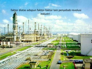 faktor diatas adapun faktor-faktor lain penyebab revolusi
industri :
Terciptanya stabilitas politik.
Inggris kaya bahan tambang, misalnya batu bara, bijih besi,
timah, wol.
Penemuan baru dibidang tekhnologi mempermudah cara
kerja dan meningkatkan hasil produksi.
Majunya pelayaran dan perdagangan yang dapat
menyediakan modal besar untuk bidang usaha.
Pemerintah memberikan perlindungan hukum terhadap
hasil-hasil penemuan baru (hak paten), sehingga mendorong
kegiatan penelitian ilmiah.
Adanya arus urbanisasi sebagai akibat Revolusi Agraria di
pedesaan.
 