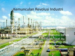 Kemunculan Revolusi Industri
Revolusi industri pertama terjadi di Inggris
sekitar tahun 1750 an. Terjadinya Revolusi
Industri ini dimulai saat ditemukannya mesi-
mesin yang bertenaga uap/listrik mulai
menggantikan tangan-tangan manusia dalam
melakukan berbagai pekejaan. Saat itu
pekerjaan tangan ini tidak dominan lagi dan
mulai tergantikan dengan mesin-mesin.
 