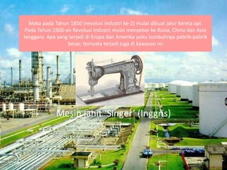 Maka pada Tahun 1850 (revolusi industri ke-2) mulai dibuat jalur kereta api.
Pada Tahun 1900-an Revolusi industri mulai menyebar ke Rusia, China dan Asia
tenggara. Apa yang terjadi di Eropa dan Amerika yaitu tumbuhnya pabrik-pabrik
besar, ternyata terjadi juga di kawasan ini
Mesin jahit ‘Singer’ (Inggris)
 