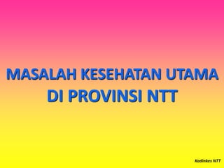 MASALAH KESEHATAN UTAMA
DI PROVINSI NTT
Kadinkes NTT
 