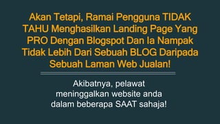 Akan Tetapi, Ramai Pengguna TIDAK 
TAHU Menghasilkan Landing Page Yang 
PRO Dengan Blogspot Dan Ia Nampak 
Tidak Lebih Dari Sebuah BLOG Daripada 
Sebuah Laman Web Jualan! 
Akibatnya, pelawat 
meninggalkan website anda 
dalam beberapa SAAT sahaja! 
 
