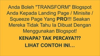 Anda Boleh "TRANSFORM" Blogspot 
Anda Kepada Landing Page / Minisite / 
Squeeze Page Yang PRO!!! Seakan 
Mereka Tidak Tahu Ia Dibuat Dengan 
Menggunakan Blogspot! 
KENAPA? TAK PERCAYA??? 
LIHAT CONTOH INI… 
 