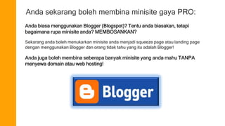 Anda sekarang boleh membina minisite gaya PRO: 
Anda biasa menggunakan Blogger (Blogspot)? Tentu anda biasakan, tetapi 
bagaimana rupa minisite anda? MEMBOSANKAN? 
Sekarang anda boleh menukarkan minisite anda menjadi squeeze page atau landing page 
dengan menggunakan Blogger dan orang tidak tahu yang itu adalah Blogger! 
Anda juga boleh membina seberapa banyak minisite yang anda mahu TANPA 
menyewa domain atau web hosting! 
 