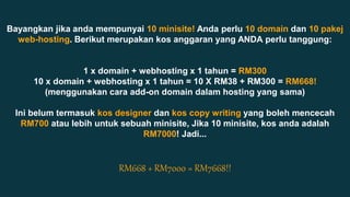 Bayangkan jika anda mempunyai 10 minisite! Anda perlu 10 domain dan 10 pakej 
web-hosting. Berikut merupakan kos anggaran yang ANDA perlu tanggung: 
Add Text, an Image, or Both 
1 x domain + webhosting x 1 tahun = RM300 
10 x domain + webhosting x 1 tahun = 10 X RM38 + RM300 = RM668! 
(menggunakan cara add-on domain dalam hosting yang sama) 
Ini belum termasuk kos designer dan kos copy writing yang boleh mencecah 
RM700 atau lebih untuk sebuah minisite, Jika 10 minisite, kos anda adalah 
RM7000! Jadi... 
RM668 + RM7000 = RM7668!! 
 