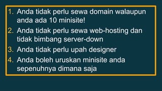 1. Anda tidak perlu sewa domain walaupun 
anda ada 10 minisite! 
2. Anda tidak perlu sewa web-hosting dan 
tidak bimbang server-down 
3. Anda tidak perlu upah designer 
4. Anda boleh uruskan minisite anda 
sepenuhnya dimana saja 
 