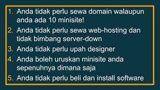 1. Anda tidak perlu sewa domain walaupun 
anda ada 10 minisite! 
2. Anda tidak perlu sewa web-hosting dan 
tidak bimbang server-down 
3. Anda tidak perlu upah designer 
4. Anda boleh uruskan minisite anda 
sepenuhnya dimana saja 
5. Anda tidak perlu beli dan install software 
 