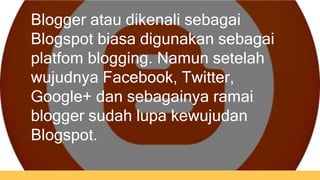 Blogger atau dikenali sebagai 
Blogspot biasa digunakan sebagai 
platfom blogging. Namun setelah 
wujudnya Facebook, Twitter, 
Google+ dan sebagainya ramai 
blogger sudah lupa kewujudan 
Blogspot. 
 