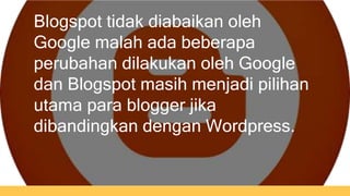 Blogspot tidak diabaikan oleh 
Google malah ada beberapa 
perubahan dilakukan oleh Google 
dan Blogspot masih menjadi pilihan 
utama para blogger jika 
dibandingkan dengan Wordpress. 
 