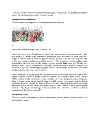 Mirabeau kemudian memimpin gerakan untuk mengatasi permasalahan ini, dan Majelis memberi
Necker hak penuh untuk mengelola keuangan negara.
Mars perempuan di Versailles
Artikel utama untuk bagian ini adalah: Mars perempuan di Versailles

Lukisan Mars perempuan di Versailles, 5 Oktober 1789.

Dipicu oleh rumor telah diinjak-injaknya simpul pita nasional saat penerimaan pengawal Raja
pada tanggal 1 Oktober 1789, kerumunan perempuan mulai berkumpul di pasar Paris pada
tanggal 5 Oktober 1789. Kerumunan pertama berbaris menuju Hôtel de Ville, menuntut agar
pejabat kota segera menindak permasalahan mereka.[32] Para perempuan ini mencurahkan segala
permasalahan ekonomi yang mereka hadapi, terutama masalah kekurangan roti. Mereka juga
menuntut agar kerajaan menghentikan upayanya dalam memblokir Majelis Nasional, dan
menyerukan agar Raja dan keluarganya segera pindah ke Paris sebagai bentuk itikad baik dalam
mengatasi kemiskinan yang semakin meluas.
Karena mendapatkan respon yang tidak memuaskan dari pejabat kota, sebanyak 7.000 wanita
bergerak menuju Versailles dengan membawa meriam dan berbagai senjata ringan. Sekitar
20.000 pasukan Garda Nasional di bawah komando La Fayette ditugaskan untuk mengawasi
jalannya protes, namun situasi menjadi tidak terkendali. Massa yang marah menyerbu istana,
membunuh beberapa penjaga. La Fayette akhirnya berhasil membujuk Raja untuk menyetujui
permintaan massa, dan Raja beserta keluarganya bersedia untuk kembali ke Paris. Pada tanggal 6
Oktober 1789, Raja dan keluarga kerajaan pindah dari Versailles ke Paris di bawah
"perlindungan" dari Garda Nasional.[33]
Revolusi dan Gereja
Artikel utama untuk bagian ini adalah: Dekristenisasi Perancis selama Revolusi Perancis dan
Konstitusi Sipil Pendeta

 