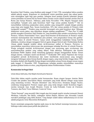 Konstitusi Sipil Pendeta, yang disahkan pada tanggal 12 Juli 1790, menetapkan bahwa pendeta
adalah pekerja negara. Keputusan ini membentuk sistem pemilihan pastor dan uskup paroki,
serta menetapkan upah bagi para pendeta. Sebagian besar pendeta Katolik keberatan dengan
sistem pemilihan ini karena hal itu berarti bahwa mereka secara efektif menolak otoritas Paus di
Roma atas Gereja Perancis. Akhirnya, pada bulan November 1790, Majelis Nasional mulai
mewajibkan "sumpah setia pada Konstitusi Sipil" bagi semua pendeta Katolik.[42] Hal ini
menyebabkan timbulnya perpecahan antara pendeta yang mengambil sumpah dengan pendeta
yang tetap setia kepada Paus. Secara keseluruhan, 24% dari semua pendeta di Perancis telah
mengambil sumpah.[43] Pendeta yang menolak bersumpah setia pada konstitusi akan "dibuang,
dideportasi secara paksa, atau dieksekusi dengan tuduhan pengkhianat."[40] Paus Pius VI tidak
pernah mengakui Konstitusi Sipil Pendeta ini, yang berakibat pada semakin terisolasinya Gereja
Perancis. Selama Pemerintahan Teror, upaya besar-besaran de-Kristianisasi di Perancis terjadi,
termasuk memenjarakan dan membantai para pendeta, serta pengrusakan Gereja dan gambargambar relijius di seluruh Perancis. Upaya untuk menggantikan kedudukan Gereja Katolik
dilakukan, misalnya dengan mengganti festival agama dengan festival sipil. Pembentukan Kultus
Alasan adalah langkah terakhir dalam de-Kristenisasi radikal di Perancis. Peristiwa ini
menyebabkan munculnya kekecewaan dan penentangan terhadap Revolusi di seluruh Perancis.
Warga seringkali menolak de-Kristenisasi dengan cara menyerang agen revolusioner dan
menyembunyikan pendeta yang sedang diburu. Pada akhirnya, Robespierre dan Komite
Keamanan Publik dipaksa untuk menentang kampanye dengan menggantikan Kultus Alasan
dengan deisme, walaupun masih non-Kristen.[44] Konkordat 1801 antara Napoleon dan Gereja
mengakhiri periode de-Kristenisasi dan mulai membentuk aturan-aturan yang mengatur
mengenai hubungan antara Gereja Katolik dengan negara, yang tetap berlaku hingga tahun 1905,
kemudian diubah oleh Republik Ketiga dengan memisahkan urusan Gereja dengan urusan negara
pada tanggal 11 Desember 1905. Penganiayaan terhadap pendeta menyebabkan munculnya
gerakan-gerakan kontra-revolusi, yang berpuncak dalam Pemberontakan Vendee.
Kemunculan berbagai faksi
Untuk diskusi lebih jelas, lihat Majelis Konstituante Nasional.

Faksi-faksi dalam majelis tersebut mulai bermunculan. Kaum ningrat Jacques Antoine Marie
Cazalès dan pendeta Jean-Sifrein Maury memimpin yang kelak dikenal sebagai sayap kanan
yang menentang revolusi. "Royalis Demokrat" atau Monarchien, bersekutu dengan Necker,
cenderung mengorganisir Perancis sejajar garis yang mirip dengan model Konstitusi Inggris:
mereka termasuk Jean Joseph Mounier, Comte de Lally-Tollendal, Comte de ClermontTonnerre, dan Pierre Victor Malouet, Comte de Virieu.
"Partai Nasional" yang mewakili faksi tengah atau kiri-tengah majelis tersebut termasuk Honoré
Mirabeau, Lafayette, dan Bailly; sedangkan Adrien Duport, Barnave dan Alexander Lameth
mewakili pandangan yang lebih ekstrem. Yang hampir sendiri dalam radikalismenya di sisi kiri
adalah pengacara Arras Maximilien Robespierre.
Sieyès memimpin pengusulan legislasi pada masa ini dan berhasil menempa konsensus selama
beberapa waktu antara pusat politik dan pihak kiri.

 