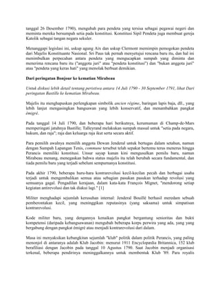 tanggal 26 Desember 1790), mengubah para pendeta yang tersisa sebagai pegawai negeri dan
meminta mereka bersumpah setia pada konstitusi. Konstitusi Sipil Pendeta juga membuat gereja
Katolik sebagai tangan negara sekuler.
Menanggapi legislasi ini, uskup agung Aix dan uskup Clermont memimpin pemogokan pendeta
dari Majelis Konstituante Nasional. Sri Paus tak pernah menyetujui rencana baru itu, dan hal ini
menimbulkan perpecahan antara pendeta yang mengucapkan sumpah yang diminta dan
menerima rencana baru itu ("anggota juri" atau "pendeta konstitusi") dan "bukan anggota juri"
atau "pendeta yang keras hati" yang menolak berbuat demikian.
Dari peringatan Bonjour ke kematian Mirabeau
Untuk diskusi lebih detail tentang peristiwa antara 14 Juli 1790 - 30 September 1791, lihat Dari
peringatan Bastille ke kematian Mirabeau.
Majelis itu menghapuskan perlengkapan simbolik ancien régime, baringan lapis baja, dll., yang
lebih lanjut mengasingkan bangsawan yang lebih konservatif, dan menambahkan pangkat
émigré.
Pada tanggal 14 Juli 1790, dan beberapa hari berikutnya, kerumuman di Champ-de-Mars
memperingati jatuhnya Bastille; Talleyrand melakukan sumpah massal untuk "setia pada negara,
hukum, dan raja"; raja dan keluarga raja ikut serta secara aktif.
Para pemilih awalnya memilih anggota Dewan Jenderal untuk bertugas dalam setahun, namun
dengan Sumpah Lapangan Tenis, commune tersebut telah sepakat bertemu terus menerus hingga
Perancis memiliki konstitusi. Unsur sayap kanan kini mengusulkan pemilu baru, namun
Mirabeau menang, menegaskan bahwa status majelis itu telah berubah secara fundamental, dan
tiada pemilu baru yang terjadi sebelum sempurnanya konstitusi.
Pada akhir 1790, beberapa huru-hara kontrarevolusi kecil-kecilan pecah dan berbagai usaha
terjadi untuk mengembalikan semua atau sebagian pasukan pasukan terhadap revolusi yang
semuanya gagal. Pengadilan kerajaan, dalam kata-kata François Mignet, "mendorong setiap
kegiatan antirevolusi dan tak diakui lagi." [1]
Militer menghadapi sejumlah kerusuhan internal: Jenderal Bouillé berhasil meredam sebuah
pemberontakan kecil, yang meninggikan reputasinya (yang saksama) untuk simpatisan
kontrarevolusi.
Kode militer baru, yang dengannya kenaikan pangkat bergantung senioritas dan bukti
kompetensi (daripada kebangsawanan) mengubah beberapa korps perwira yang ada, yang yang
bergabung dengan pangkat émigré atau menjadi kontrarevolusi dari dalam.
Masa ini menyaksikan kebangkitan sejumlah "klub" politik dalam politik Perancis, yang paling
menonjol di antaranya adalah Klub Jacobin: menurut 1911 Encyclopædia Britannica, 152 klub
berafiliasi dengan Jacobin pada tanggal 10 Agustus 1790. Saat Jacobin menjadi organisasi
terkenal, beberapa pendirinya meninggalkannya untuk membentuk Klub '89. Para royalis

 