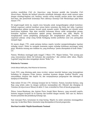 awalnya mendirikan Club des Impartiaux yang berumur pendek dan kemudian Club
Monarchique. Mereka tak berhasil mencoba membujuk dukungan rakyat untuk mencari nama
dengan membagi-bagikan roti; hasilnya, mereka sering menjadi sasaran protes dan malahan
huru-hara, dan pemerintah kotamadya Paris akhirnya menutup Club Monarchique pada bulan
Januari 1791.
Di tengah-tengah intrik itu, majelis terus berusaha untuk mengembangkan sebuah konstitusi.
Sebuah organisasi yudisial membuat semua hakim sementara dan bebas dari tahta. Legislator
menghapuskan jabatan turunan, kecuali untuk monarki sendiri. Pengadilan juri dimulai untuk
kasus-kasus kejahatan. Raja akan memiliki kekuasaan khusus untuk mengusulkan perang,
kemudian legislator memutuskan apakah perang diumumkan atau tidak. Majelis itu
menghapuskan semua penghalang perdagangan dan menghapuskan gilda, ketuanan, dan
organisasi pekerja: setiap orang berhak berdagang melalui pembelian surat izin; pemogokan
menjadi ilegal.
Di musim dingin 1791, untuk pertama kalinya majelis tersebut mempertimbangkan legislasi
terhadap émigré. Debat itu mengadu keamanan negara terhadap kebebasan perorangan untuk
pergi. Mirabeau menang atas tindakan itu, yang disebutnya "patutu ditempatkan di kode Drako."
[2]
Namun, Mirabeau meninggal pada tanggal 2 Maret 1791. Mignet berkata, "Tak seorang pun
yang menyamainya dalam hal kekuatan dan popularitas," dan sebelum akhir tahun, Majelis
Legislatif yang baru akan mengadopsi ukuran "drako" ini.
Pelarian ke Varennes
Untuk diskusi lebih jelas, lihat Pelarian ke Varennes.

Louis XVI, yang ditentang pada masa revolusi, namun menolak bantuan yang kemungkinan
berbahaya ke penguasa Eropa lainnya, membuat kesatuan dengan Jenderal Bouillé, yang
menyalahkan emigrasi dan majelis itu, dan menjanjikannya pengungsian dan dukungan di
kampnya di Montmedy.
Pada malam 20 Juni 1791, keluarga kerajaan lari ke Tuileries. Namun, keesokan harinya, sang
Raja yang terlalu yakin itu dengan sembrono menunjukkan diri. Dikenali dan ditangkap di
Varennes (di département Meuse) di akhir 21 Juni, ia kembali ke Paris di bawah pengawalan.
Pétion, Latour-Maubourg, dan Antoine Pierre Joseph Marie Barnave, yang mewakili majelis,
bertemu anggota kerajaan itu di Épernay dan kembali dengan mereka. Dari saat ini, Barnave
became penasihat dan pendukung keluarga raja.
Saat mencapai Paris, kerumunan itu tetap hening. Majelis itu untuk sementara menangguhkan
sang raja. Ia dan Ratu Marie Antoinette tetap ditempatkan di bawah pengawalan.
Hari-hari terakhir Majelis Konstituante Nasional

 