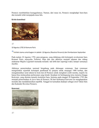 Perancis membuktikan keunggulannya. Namun, dari masa ini, Perancis menghadapi huru-hara
dan monarki telah menjapada masa lalu.
Krisis konstitusi

10 Agustus 1792 di Komune Paris
Artikel utama untuk bagian ini adalah: 10 Agustus (Revolusi Perancis) dan Pembantaian September

Pada malam 10 Agustus 1792, para pengacau, yang didukung oleh kelompok revolusioner baru
Komuni Paris, menyerbu Tuileries. Raja dan ratu akhirnya menjadi tahanan dan sidang
muktamar Majelis Legislatif menunda monarki: tak lebih dari sepertiga wakil, hampir semuanya
Jacobin.
Akhirnya pemerintahan nasional bergabung pada dukungan commune. Saat commune
mengirimkan sejumlah kelompok pembunuh ke penjara untuk menjagal 1400 korban, dan
mengalamatkan surat edaran ke kota lain di Perancis untuk mengikuti conth mereka, majelis itu
hanya bisa melancarkan perlawanan yang lemah. Keadaan ini berlangsung terus menerus hingga
Konvensi, yang diminta menulis konstitusi baru, bertemu pada tanggal 20 September 1792 dan
menjadi pemerintahan de facto baru di Perancis. Di hari berikutnya konvensi itu menghapuskan
monarki dan mendeklarasikan republik. Tanggal ini kemudian diadopsi sebagai awal Tahun Satu
dari Kalender Revolusi Perancis.
Konvensi

 