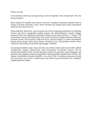 Eksekusi Louis XVI
Untuk penjelasan lebih lanjut tentang peristiwa antara 20 September 1792- 26 September 1795, lihat
Konvensi Nasional.

Kuasa legislatif di republik baru jatuh ke Konvensi, sedangkan kekuasaan eksekutif jatuh ke
sisanya di Komite Keamanan Umum. Kaum Girondin pun menjadi partai paling berpengaruh
dalam konvensi dan komite itu.
Dalam Manifesto Brunswick, tentara kerajaan dan Prusia mengancam pembalasan ke penduduk
Perancis jika hal itu menghambat langkah majunya atau dikembalikannya monarki. Sebagai
akibatnya, Raja Louis dipandang berkonspirasi dengan musuh-musuh Perancis. 17 Januari 1793
menyaksikan tuntutan mati kepada Raja Louis untuk "konspirasi terhadap kebebasan publik dan
keamanan umum" oleh mayoritas lemah di konvensi. Eksekusi tanggal 21 Januari menimbulkan
banyak perang dengan negara Eropa lainnya. Permaisuri Louis yang kelahiran Austria, Marie
Antoinette, menyusulnya ke guillotine pada tanggal 16 Oktober.
Saat perang bertambah sengit, harga naik dan sans-culottes (buruh miskin dan Jacobin radikal)
memberontak; kegiatan kontrarevolusi mulai bermunculan di beberapa kawasan. Hal ini
mendorong kelompok Jacobin merebut kekuasaan melalui kup parlemen, yang ditunggangi oleh
kekuatan yang didapatkan dengan menggerakkan dukungan publik terhadap faksi Girondin, dan
dengan memanfaatkan kekuatan khayalak sans-culottes Paris. Kemudian persekutuan Jacobin
dan unsur-unsur sans-culottes menjadi pusat yang efektif bagi pemerintahan baru. Kebijakan
menjadi agak lebih radikal.

 
