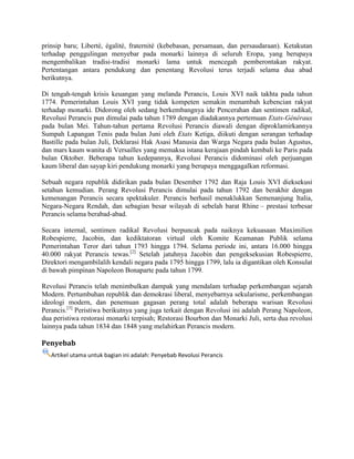 prinsip baru; Liberté, égalité, fraternité (kebebasan, persamaan, dan persaudaraan). Ketakutan
terhadap penggulingan menyebar pada monarki lainnya di seluruh Eropa, yang berupaya
mengembalikan tradisi-tradisi monarki lama untuk mencegah pemberontakan rakyat.
Pertentangan antara pendukung dan penentang Revolusi terus terjadi selama dua abad
berikutnya.
Di tengah-tengah krisis keuangan yang melanda Perancis, Louis XVI naik takhta pada tahun
1774. Pemerintahan Louis XVI yang tidak kompeten semakin menambah kebencian rakyat
terhadap monarki. Didorong oleh sedang berkembangnya ide Pencerahan dan sentimen radikal,
Revolusi Perancis pun dimulai pada tahun 1789 dengan diadakannya pertemuan Etats-Généraux
pada bulan Mei. Tahun-tahun pertama Revolusi Perancis diawali dengan diproklamirkannya
Sumpah Lapangan Tenis pada bulan Juni oleh Etats Ketiga, diikuti dengan serangan terhadap
Bastille pada bulan Juli, Deklarasi Hak Asasi Manusia dan Warga Negara pada bulan Agustus,
dan mars kaum wanita di Versailles yang memaksa istana kerajaan pindah kembali ke Paris pada
bulan Oktober. Beberapa tahun kedepannya, Revolusi Perancis didominasi oleh perjuangan
kaum liberal dan sayap kiri pendukung monarki yang berupaya menggagalkan reformasi.
Sebuah negara republik didirikan pada bulan Desember 1792 dan Raja Louis XVI dieksekusi
setahun kemudian. Perang Revolusi Perancis dimulai pada tahun 1792 dan berakhir dengan
kemenangan Perancis secara spektakuler. Perancis berhasil menaklukkan Semenanjung Italia,
Negara-Negara Rendah, dan sebagian besar wilayah di sebelah barat Rhine – prestasi terbesar
Perancis selama berabad-abad.
Secara internal, sentimen radikal Revolusi berpuncak pada naiknya kekuasaan Maximilien
Robespierre, Jacobin, dan kediktatoran virtual oleh Komite Keamanan Publik selama
Pemerintahan Teror dari tahun 1793 hingga 1794. Selama periode ini, antara 16.000 hingga
40.000 rakyat Perancis tewas.[2] Setelah jatuhnya Jacobin dan pengeksekusian Robespierre,
Direktori mengambilalih kendali negara pada 1795 hingga 1799, lalu ia digantikan oleh Konsulat
di bawah pimpinan Napoleon Bonaparte pada tahun 1799.
Revolusi Perancis telah menimbulkan dampak yang mendalam terhadap perkembangan sejarah
Modern. Pertumbuhan republik dan demokrasi liberal, menyebarnya sekularisme, perkembangan
ideologi modern, dan penemuan gagasan perang total adalah beberapa warisan Revolusi
Perancis.[3] Peristiwa berikutnya yang juga terkait dengan Revolusi ini adalah Perang Napoleon,
dua peristiwa restorasi monarki terpisah; Restorasi Bourbon dan Monarki Juli, serta dua revolusi
lainnya pada tahun 1834 dan 1848 yang melahirkan Perancis modern.

Penyebab
Artikel utama untuk bagian ini adalah: Penyebab Revolusi Perancis

 