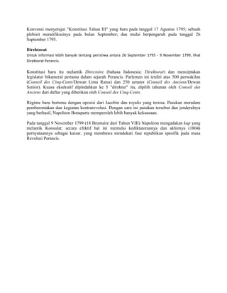 Konvensi menyetujui "Konstitusi Tahun III" yang baru pada tanggal 17 Agustus 1795; sebuah
plebisit meratifikasinya pada bulan September; dan mulai berpengaruh pada tanggal 26
September 1795.
Direktorat
Untuk informasi lebih banyak tentang peristiwa antara 26 September 1795 - 9 November 1799, lihat
Direktorat Perancis.

Konstitusi baru itu melantik Directoire (bahasa Indonesia: Direktorat) dan menciptakan
legislatur bikameral pertama dalam sejarah Perancis. Parlemen ini terdiri atas 500 perwakilan
(Conseil des Cinq-Cents/Dewan Lima Ratus) dan 250 senator (Conseil des Anciens/Dewan
Senior). Kuasa eksekutif dipindahkan ke 5 "direktur" itu, dipilih tahunan oleh Conseil des
Anciens dari daftar yang diberikan oleh Conseil des Cinq-Cents.
Régime baru bertemu dengan oposisi dari Jacobin dan royalis yang tersisa. Pasukan meredam
pemberontakan dan kegiatan kontrarevolusi. Dengan cara ini pasukan tersebut dan jenderalnya
yang berhasil, Napoleon Bonaparte memperoleh lebih banyak kekuasaan.
Pada tanggal 9 November 1799 (18 Brumaire dari Tahun VIII) Napoleon mengadakan kup yang
melantik Konsulat; secara efektif hal ini memulai kediktatorannya dan akhirnya (1804)
pernyataannya sebagai kaisar, yang membawa mendekati fase republikan spesifik pada masa
Revolusi Perancis.

 