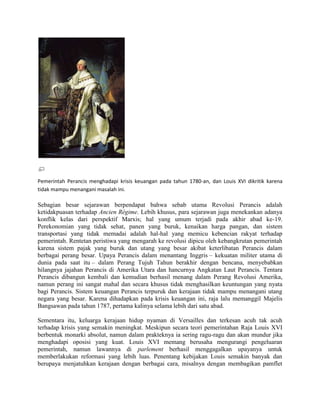 Pemerintah Perancis menghadapi krisis keuangan pada tahun 1780-an, dan Louis XVI dikritik karena
tidak mampu menangani masalah ini.

Sebagian besar sejarawan berpendapat bahwa sebab utama Revolusi Perancis adalah
ketidakpuasan terhadap Ancien Régime. Lebih khusus, para sejarawan juga menekankan adanya
konflik kelas dari perspektif Marxis; hal yang umum terjadi pada akhir abad ke-19.
Perekonomian yang tidak sehat, panen yang buruk, kenaikan harga pangan, dan sistem
transportasi yang tidak memadai adalah hal-hal yang memicu kebencian rakyat terhadap
pemerintah. Rentetan peristiwa yang mengarah ke revolusi dipicu oleh kebangkrutan pemerintah
karena sistem pajak yang buruk dan utang yang besar akibat keterlibatan Perancis dalam
berbagai perang besar. Upaya Perancis dalam menantang Inggris – kekuatan militer utama di
dunia pada saat itu – dalam Perang Tujuh Tahun berakhir dengan bencana, menyebabkan
hilangnya jajahan Perancis di Amerika Utara dan hancurnya Angkatan Laut Perancis. Tentara
Perancis dibangun kembali dan kemudian berhasil menang dalam Perang Revolusi Amerika,
namun perang ini sangat mahal dan secara khusus tidak menghasilkan keuntungan yang nyata
bagi Perancis. Sistem keuangan Perancis terpuruk dan kerajaan tidak mampu menangani utang
negara yang besar. Karena dihadapkan pada krisis keuangan ini, raja lalu memanggil Majelis
Bangsawan pada tahun 1787, pertama kalinya selama lebih dari satu abad.
Sementara itu, keluarga kerajaan hidup nyaman di Versailles dan terkesan acuh tak acuh
terhadap krisis yang semakin meningkat. Meskipun secara teori pemerintahan Raja Louis XVI
berbentuk monarki absolut, namun dalam prakteknya ia sering ragu-ragu dan akan mundur jika
menghadapi oposisi yang kuat. Louis XVI memang berusaha mengurangi pengeluaran
pemerintah, namun lawannya di parlement berhasil menggagalkan upayanya untuk
memberlakukan reformasi yang lebih luas. Penentang kebijakan Louis semakin banyak dan
berupaya menjatuhkan kerajaan dengan berbagai cara, misalnya dengan membagikan pamflet

 