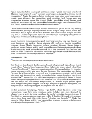 Necker menyadari bahwa sistem pajak di Perancis sangat regresif; masyarakat kelas bawah
dikenakan pajak yang lebih besar,[8] sementara kaum bangsawan dan pendeta diberikan banyak
pengecualian.[9] Necker beranggapan bahwa pembebasan pajak untuk kaum bangsawan dan
pendeta harus dikurangi, dan mengusulkan untuk meminjam lebih banyak uang agar
permasalahan keuangan negara bisa teratasi. Necker menerbitkan sebuah laporan untuk
mendukung anggapannya ini, yang menunjukkan bahwa defisit negara menembus angka 36 juta
livre. Necker juga mengusulkan pembatasan kekuasaan parlement.[8]
Usulan Necker ini tidak diterima dengan baik oleh para menteri Raja, dan Necker, yang berharap
bisa memperkuat posisinya, berpendapat bahwa ia harus diangkat sebagai menteri, namun Raja
menolaknya. Necker dipecat dan Charles Alexandre de Calonne ditunjuk menjadi bendahara
yang baru.[8] Calonne dengan cepat menyadari situasi keuangan negara yang sedang kritis dan
mengusulkan pembentukan kode pajak yang baru.[10]
Usulan Calonne ini termasuk penarikan pajak bumi yang konsisten, yang juga dipungut pada
kaum bangsawan dan pendeta. Karena ditentang oleh parlement, Calonne mengadakan
pertemuan dengan Majelis Bangsawan, berharap mendapat dukungan. Namun bukannya
mendukung rencana Calonne, Majelis malah melemahkan posisi Calonne dengan mengkritiknya.
Sebagai tanggapan, untuk pertama kalinya sejak 1614, Raja memanggil Etats-Généraux pada
bulan Mei 1789. Pemanggilan ini sekaligus menjadi pertanda bahwa monarki Bourbon sedang
dalam keadaan lemah dan tunduk pada tuntutan rakyatnya.[11]
Etats-Généraux 1789
Artikel utama untuk bagian ini adalah: Etats-Généraux 1789

Etats-Généraux (wakil rakyat dari berbagai golongan) terbagi menjadi tiga golongan (etats):
pendeta (Etats Pertama), kaum bangsawan (Etats Kedua), dan sisanya adalah rakyat biasa
Perancis (Etats Ketiga).[12] Dalam pertemuan terakhir Etats-Généraux pada tahun 1614, masingmasing golongan memiliki satu suara, dan dua diantaranya bisa membatalkan suara ketiga.
Parlement Paris khawatir bahwa pemerintah akan berusaha meng-gerrymander majelis untuk
mencurangi hasil. Oleh sebab itu, mereka memutuskan bahwa susunan Etats harus sama dengan
susunan 1614.[13] Aturan Etats 1614 ini berbeda dengan praktek pada majelis daerah; di daerahdaerah, masing-masing anggota memiliki satu suara dan Etats Ketiga memiliki anggota dua kali
lipat lebih banyak dari Etats lainnya. Sebagai contoh, di Dauphiné, majelis provinsi sepakat
untuk menggandakan jumlah anggota Etats Ketiga, mengadakan pemilihan keanggotaan, dan
memperbolehkan satu suara per anggota, bukannya satu suara per etats.[14]
Sebelum pertemuan berlangsung, "Komite Tiga Puluh", sebuah kelompok liberal yang
beranggotakan warga Paris, mulai melakukan agitasi terhadap suara etats. Kelompok ini
sebagian besarnya terdiri dari orang-orang kaya, dan mereka berpendapat bahwa sistem suara di
Etats-Généraux harus sama dengan sistem yang berlaku di Dauphiné. Kelompok ini beranggapan
bahwa sistem lama sudah tidak efisien karena "rakyatlah yang berdaulat".[15] Necker lalu
menggelar Sidang Kedua Majelis, yang menghasilkan keputusan penolakan terhadap usulan
perwakilan ganda, dengan suara 111-333.[15][16]

 