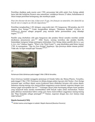 Pemilihan diadakan pada musim semi 1789; persyaratan hak pilih untuk Etats Ketiga adalah
harus laki-laki kelahiran Perancis atau naturalisasi, setidaknya berusia 25 tahun, berkediaman di
lokasi tempat pemilihan berlangsung, dan membayar pajak.
Pour être électeur du tiers état, il faut avoir 25 ans, être français ou naturalisé, être domicilié au
lieu de vote et compris au rôle des impositions.[17]
Pemilihan menghasilkan 1.201 delegasi, yang terdiri dari: 291 bangsawan, 300 pendeta, dan 610
anggota Etats Ketiga.[16] Untuk mengarahkan delegasi, "Dokumen Keluhan" (Cahiers de
Doléances) disusun sebagai pengarah yang memuat daftar permasalahan yang dihadapi
negara.[12][13][18]
Pamflet yang disebarkan oleh para bangsawan dan pendeta liberal semakin merebak setelah
dicabutnya penyensoran pers.[15] Abbé Sieyès, seorang teoretikus dan pendeta Katolik,
berpendapat mengenai betapa pentingnya keberadaan Etats Ketiga dalam pamflet Qu'est-ce que
le tiers état? (bahasa Inggris: "What is the Third Estate?"), yang diterbitkan pada bulan Januari
1789. Ia menegaskan: "Apa itu Etats Ketiga? Segalanya. Apa posisinya dalam tatanan politik?
Tidak ada. Ia ingin menjadi apa? Sesuatu."[13][19]

Pertemuan Etats-Généraux pada tanggal 5 Mei 1789 di Versailles.

Etats-Généraux kembali menggelar pertemuan di Grands Salles des Menus-Plaisirs, Versailles,
pada tanggal 5 Mei 1789. Pertemuan ini dibuka dengan pidato tiga jam oleh Necker. Etats Ketiga
menuntut agar verifikasi deputi secara kredensial harus dilakukan bersama oleh semua deputi,
bukannya masing-masing etats memverifikasi anggotanya secara internal; negosiasi dengan etats
lainnya gagal mewujudkan hal ini.[18] Golongan rakyat jelata bersitegang dengan kaum pendeta
yang menjawab kalau mereka membutuhkan lebih banyak waktu untuk memutuskan. Necker
pada akhirnya memutuskan bahwa setiap etats harus memverifikasi anggotanya masing-masing
dan "Raja bertindak sebagai penengah".[20] Namun, negosiasi dengan dua etats lainnya tetap
tidak berhasil.[21]
Majelis Nasional (1789)
Artikel utama untuk bagian ini adalah: Majelis Nasional (Revolusi Perancis)

 