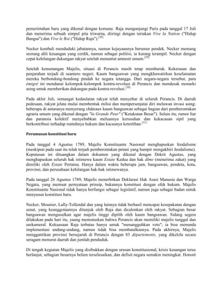 pemerintahan baru yang dikenal dengan komune. Raja mengunjungi Paris pada tanggal 17 Juli
dan menerima sebuah simpul pita triwarna, diiringi dengan teriakan Vive la Nation ("Hidup
Bangsa") dan Vive le Roi ("Hidup Raja").[28]
Necker kembali menduduki jabatannya, namun kejayaannya berumur pendek. Necker memang
seorang ahli keuangan yang cerdik, namun sebagai politisi, ia kurang terampil. Necker dengan
cepat kehilangan dukungan rakyat setelah menuntut amnesti umum.[29]
Setelah kemenangan Majelis, situasi di Perancis masih tetap memburuk. Kekerasan dan
penjarahan terjadi di seantero negeri. Kaum bangsawan yang mengkhawatirkan keselamatan
mereka berbondong-bondong pindah ke negara tetangga. Dari negara-negara tersebut, para
émigré ini mendanai kelompok-kelompok kontra-revolusi di Perancis dan mendesak monarki
asing untuk memberikan dukungan pada kontra-revolusi.[30]
Pada akhir Juli, semangat kedaulatan rakyat telah menyebar di seluruh Perancis. Di daerah
pedesaan, rakyat jelata mulai membentuk milisi dan mempersenjatai diri melawan invasi asing:
beberapa di antaranya menyerang châteaux kaum bangsawan sebagai bagian dari pemberontakan
agraria umum yang dikenal dengan "la Grande Peur" ("Ketakutan Besar"). Selain itu, rumor liar
dan paranoia kolektif menyebabkan meluasnya kerusuhan dan kekacauan sipil yang
berkontribusi terhadap runtuhnya hukum dan kacaunya ketertiban.[31]
Perumusan konstitusi baru

Pada tanggal 4 Agustus 1789, Majelis Konstituante Nasional menghapuskan feodalisme
(meskipun pada saat itu telah terjadi pemberontakan petani yang hampir mengakhiri feodalisme).
Keputusan ini dituangkan dalam dokumen yang dikenal dengan Dekrit Agustus, yang
menghapuskan seluruh hak istimewa kaum Estate Kedua dan hak dîme (menerima zakat) yang
dimiliki oleh Estate Pertama. Hanya dalam waktu beberapa jam, bangsawan, pendeta, kota,
provinsi, dan perusahaan kehilangan hak-hak istimewanya.
Pada tanggal 26 Agustus 1789, Majelis menerbitkan Deklarasi Hak Asasi Manusia dan Warga
Negara, yang memuat pernyataan prinsip, bukannya konstitusi dengan efek hukum. Majelis
Konstituante Nasional tidak hanya berfungsi sebagai legislatif, namun juga sebagai badan untuk
menyusun konstitusi baru.
Necker, Mounier, Lally-Tollendal dan yang lainnya tidak berhasil mencapai kesepakatan dengan
senat, yang keanggotaannya ditunjuk oleh Raja dan dicalonkan oleh rakyat. Sebagian besar
bangsawan mengusulkan agar majelis tinggi dipilih oleh kaum bangsawan. Sidang segera
dilakukan pada hari itu, yaang memutuskan bahwa Perancis akan memiliki majelis tunggal dan
unikameral. Kekuasaan Raja terbatas hanya untuk "menangguhkan veto"; ia bisa menunda
implementasi undang-undang, namun tidak bisa membatalkannya. Pada akhirnya, Majelis
menggantikan provinsi bersejarah di Perancis dengan 83 départements, yang dikelola secara
seragam menurut daerah dan jumlah penduduk.
Di tengah kegiatan Majelis yang disibukkan dengan urusan konstitusional, krisis keuangan terus
berlanjut, sebagian besarnya belum terselesaikan, dan defisit negara semakin meningkat. Honoré

 